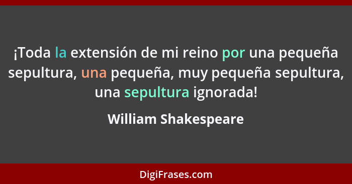 ¡Toda la extensión de mi reino por una pequeña sepultura, una pequeña, muy pequeña sepultura, una sepultura ignorada!... - William Shakespeare