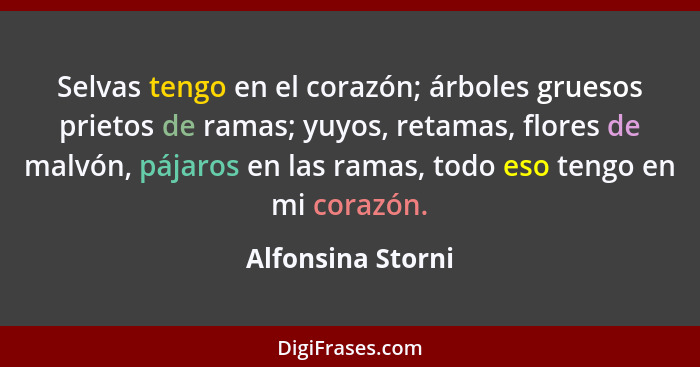 Selvas tengo en el corazón; árboles gruesos prietos de ramas; yuyos, retamas, flores de malvón, pájaros en las ramas, todo eso teng... - Alfonsina Storni