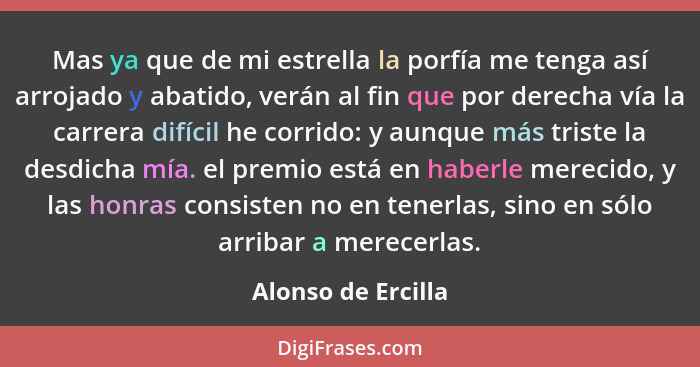 Mas ya que de mi estrella la porfía me tenga así arrojado y abatido, verán al fin que por derecha vía la carrera difícil he corrid... - Alonso de Ercilla