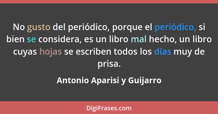 No gusto del periódico, porque el periódico, si bien se considera, es un libro mal hecho, un libro cuyas hojas se escribe... - Antonio Aparisi y Guijarro