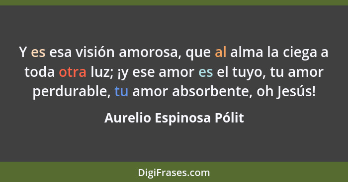 Y es esa visión amorosa, que al alma la ciega a toda otra luz; ¡y ese amor es el tuyo, tu amor perdurable, tu amor absorbente... - Aurelio Espinosa Pólit