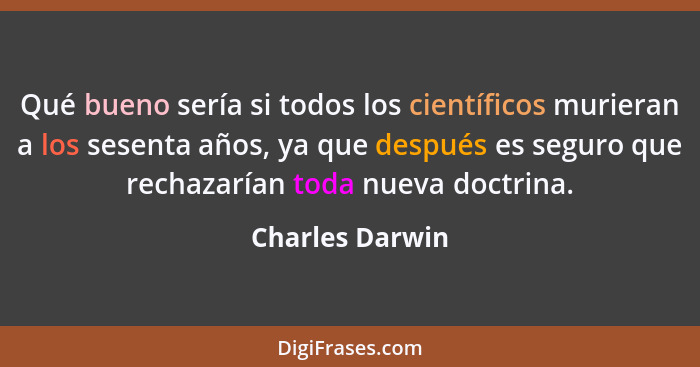 Qué bueno sería si todos los científicos murieran a los sesenta años, ya que después es seguro que rechazarían toda nueva doctrina.... - Charles Darwin