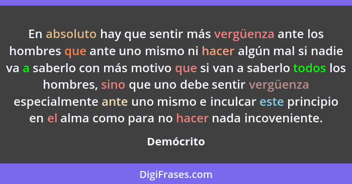 En absoluto hay que sentir más vergüenza ante los hombres que ante uno mismo ni hacer algún mal si nadie va a saberlo con más motivo que s... - Demócrito