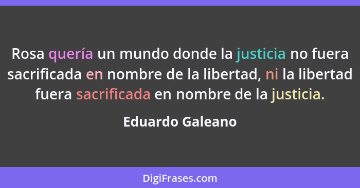 Rosa quería un mundo donde la justicia no fuera sacrificada en nombre de la libertad, ni la libertad fuera sacrificada en nombre de... - Eduardo Galeano