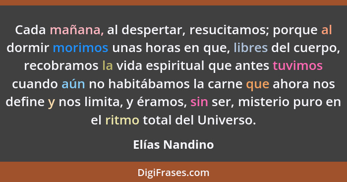 Cada mañana, al despertar, resucitamos; porque al dormir morimos unas horas en que, libres del cuerpo, recobramos la vida espiritual q... - Elías Nandino