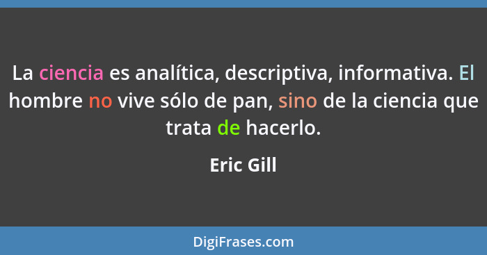 La ciencia es analítica, descriptiva, informativa. El hombre no vive sólo de pan, sino de la ciencia que trata de hacerlo.... - Eric Gill