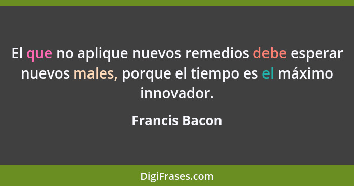 El que no aplique nuevos remedios debe esperar nuevos males, porque el tiempo es el máximo innovador.... - Francis Bacon
