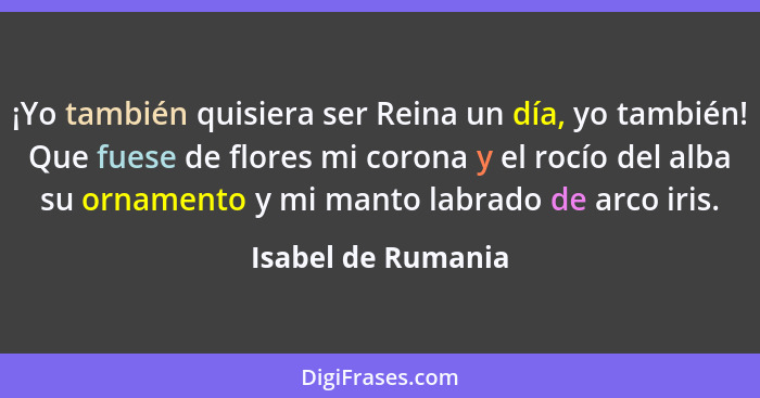 ¡Yo también quisiera ser Reina un día, yo también! Que fuese de flores mi corona y el rocío del alba su ornamento y mi manto labra... - Isabel de Rumania