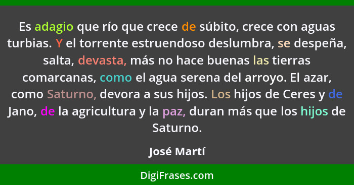 Es adagio que río que crece de súbito, crece con aguas turbias. Y el torrente estruendoso deslumbra, se despeña, salta, devasta, más no h... - José Martí