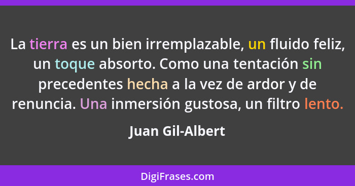 La tierra es un bien irremplazable, un fluido feliz, un toque absorto. Como una tentación sin precedentes hecha a la vez de ardor y... - Juan Gil-Albert