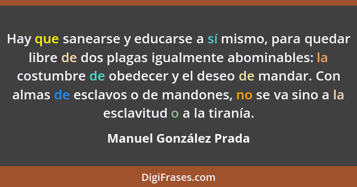 Hay que sanearse y educarse a sí mismo, para quedar libre de dos plagas igualmente abominables: la costumbre de obedecer y el... - Manuel González Prada