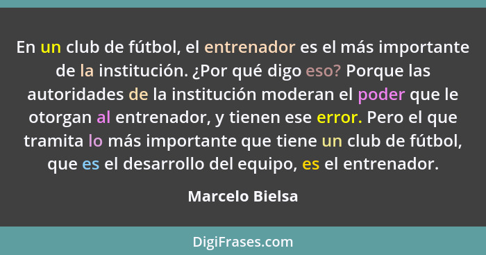 En un club de fútbol, el entrenador es el más importante de la institución. ¿Por qué digo eso? Porque las autoridades de la instituci... - Marcelo Bielsa