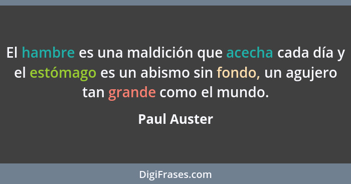 El hambre es una maldición que acecha cada día y el estómago es un abismo sin fondo, un agujero tan grande como el mundo.... - Paul Auster