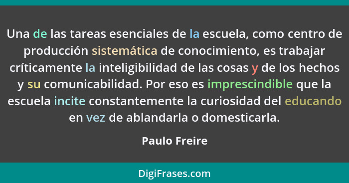 Una de las tareas esenciales de la escuela, como centro de producción sistemática de conocimiento, es trabajar críticamente la inteligi... - Paulo Freire