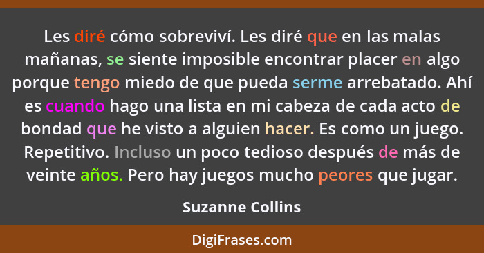 Les diré cómo sobreviví. Les diré que en las malas mañanas, se siente imposible encontrar placer en algo porque tengo miedo de que p... - Suzanne Collins