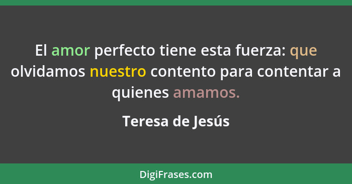 El amor perfecto tiene esta fuerza: que olvidamos nuestro contento para contentar a quienes amamos.... - Teresa de Jesús