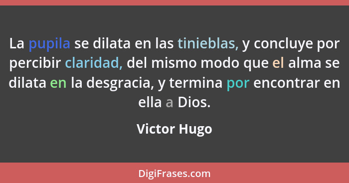 La pupila se dilata en las tinieblas, y concluye por percibir claridad, del mismo modo que el alma se dilata en la desgracia, y termina... - Victor Hugo