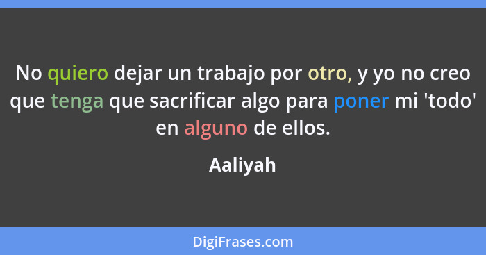 No quiero dejar un trabajo por otro, y yo no creo que tenga que sacrificar algo para poner mi 'todo' en alguno de ellos.... - Aaliyah