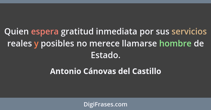 Quien espera gratitud inmediata por sus servicios reales y posibles no merece llamarse hombre de Estado.... - Antonio Cánovas del Castillo