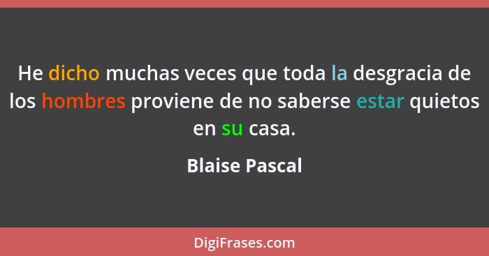 He dicho muchas veces que toda la desgracia de los hombres proviene de no saberse estar quietos en su casa.... - Blaise Pascal