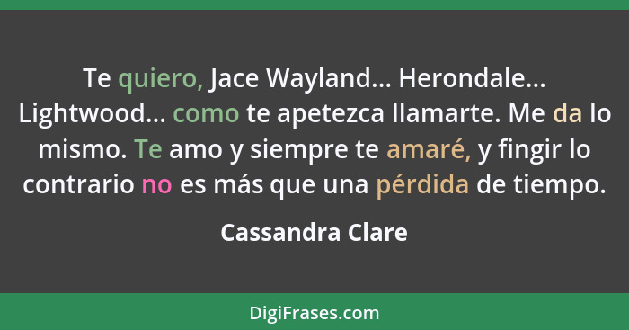 Te quiero, Jace Wayland... Herondale... Lightwood... como te apetezca llamarte. Me da lo mismo. Te amo y siempre te amaré, y fingir... - Cassandra Clare