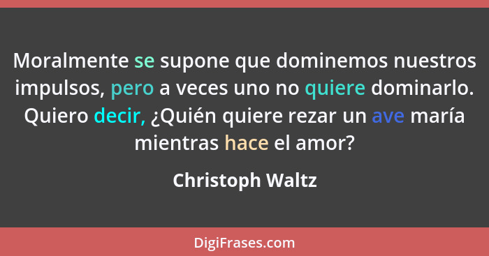 Moralmente se supone que dominemos nuestros impulsos, pero a veces uno no quiere dominarlo. Quiero decir, ¿Quién quiere rezar un ave... - Christoph Waltz