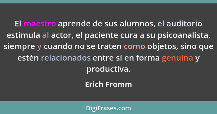 El maestro aprende de sus alumnos, el auditorio estimula al actor, el paciente cura a su psicoanalista, siempre y cuando no se traten co... - Erich Fromm