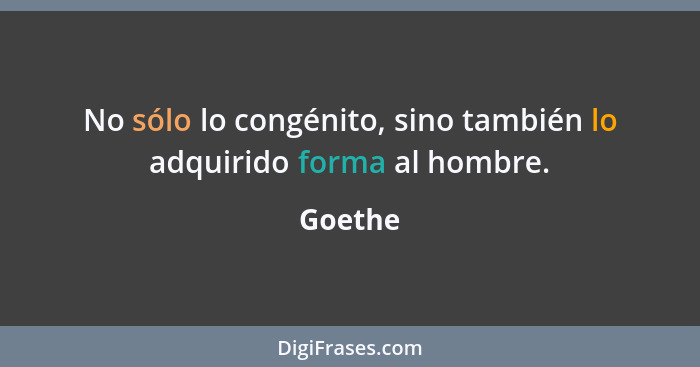 No sólo lo congénito, sino también lo adquirido forma al hombre.... - Goethe