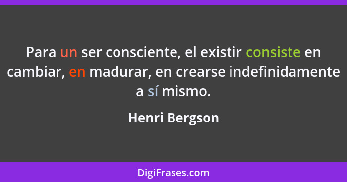 Para un ser consciente, el existir consiste en cambiar, en madurar, en crearse indefinidamente a sí mismo.... - Henri Bergson