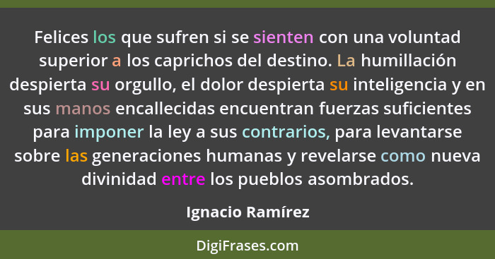 Felices los que sufren si se sienten con una voluntad superior a los caprichos del destino. La humillación despierta su orgullo, el... - Ignacio Ramírez