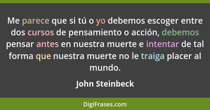 Me parece que si tú o yo debemos escoger entre dos cursos de pensamiento o acción, debemos pensar antes en nuestra muerte e intentar... - John Steinbeck