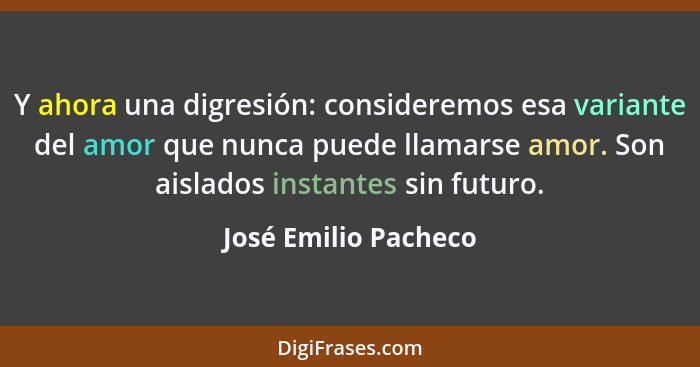 Y ahora una digresión: consideremos esa variante del amor que nunca puede llamarse amor. Son aislados instantes sin futuro.... - José Emilio Pacheco