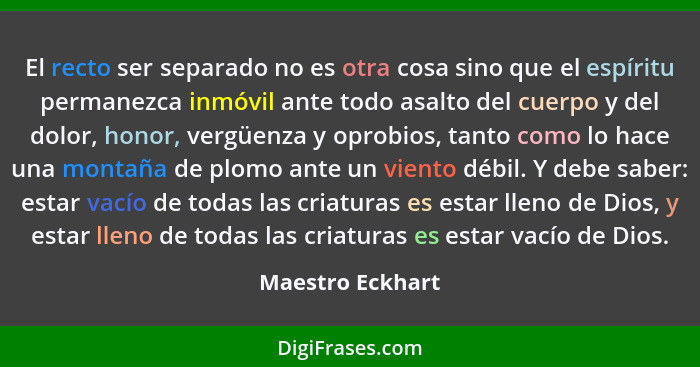 El recto ser separado no es otra cosa sino que el espíritu permanezca inmóvil ante todo asalto del cuerpo y del dolor, honor, vergüe... - Maestro Eckhart