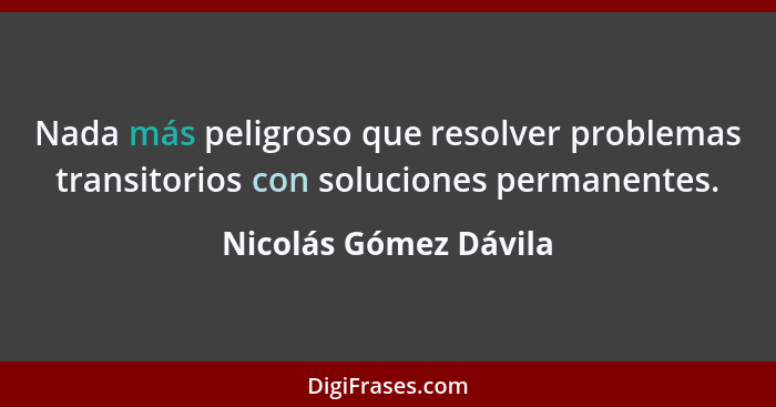 Nada más peligroso que resolver problemas transitorios con soluciones permanentes.... - Nicolás Gómez Dávila