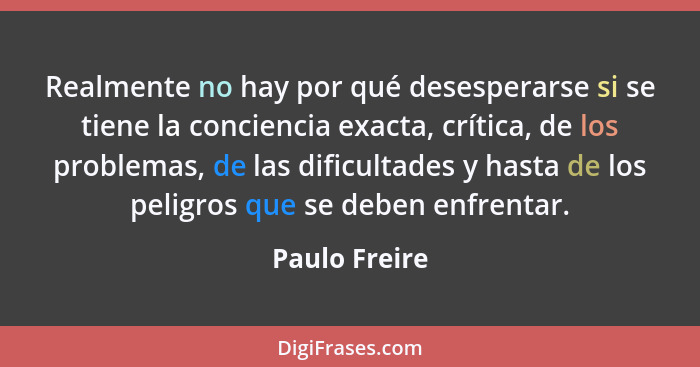 Realmente no hay por qué desesperarse si se tiene la conciencia exacta, crítica, de los problemas, de las dificultades y hasta de los p... - Paulo Freire