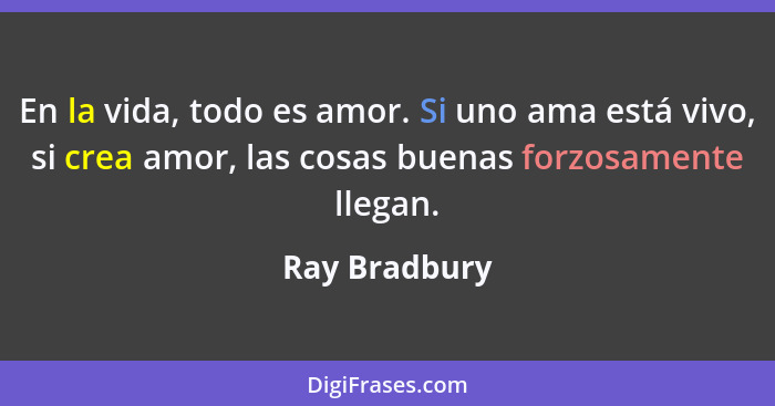 En la vida, todo es amor. Si uno ama está vivo, si crea amor, las cosas buenas forzosamente llegan.... - Ray Bradbury