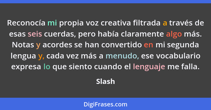 Reconocía mi propia voz creativa filtrada a través de esas seis cuerdas, pero había claramente algo más. Notas y acordes se han convertido en... - Slash