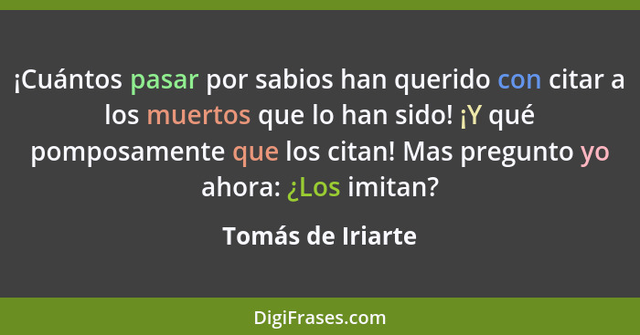 ¡Cuántos pasar por sabios han querido con citar a los muertos que lo han sido! ¡Y qué pomposamente que los citan! Mas pregunto yo a... - Tomás de Iriarte