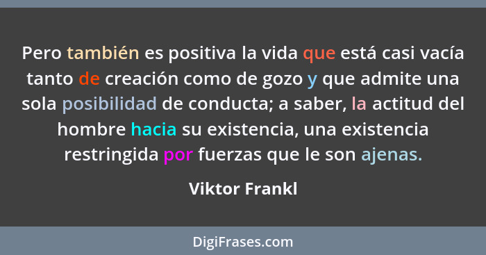 Pero también es positiva la vida que está casi vacía tanto de creación como de gozo y que admite una sola posibilidad de conducta; a s... - Viktor Frankl