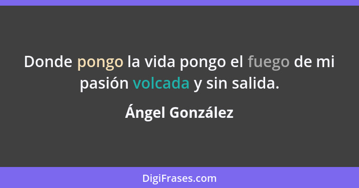 Donde pongo la vida pongo el fuego de mi pasión volcada y sin salida.... - Ángel González