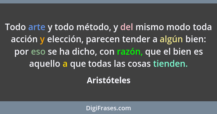 Todo arte y todo método, y del mismo modo toda acción y elección, parecen tender a algún bien: por eso se ha dicho, con razón, que el bi... - Aristóteles