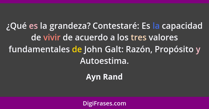¿Qué es la grandeza? Contestaré: Es la capacidad de vivir de acuerdo a los tres valores fundamentales de John Galt: Razón, Propósito y Auto... - Ayn Rand