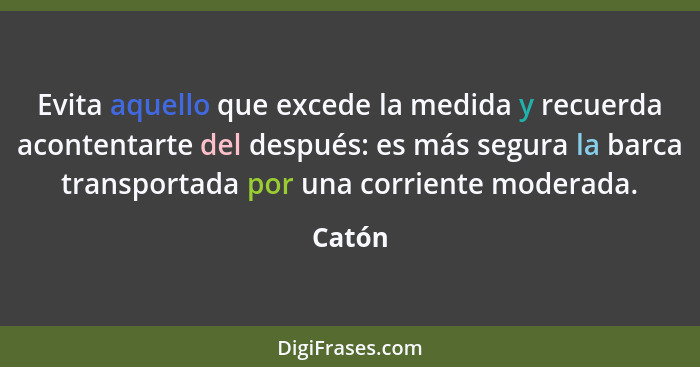 Evita aquello que excede la medida y recuerda acontentarte del después: es más segura la barca transportada por una corriente moderada.... - Catón