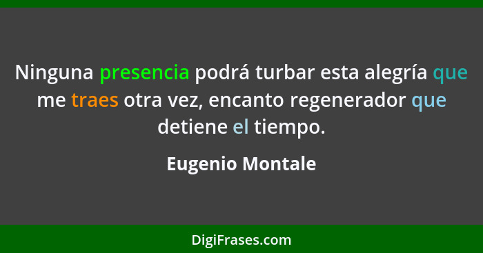 Ninguna presencia podrá turbar esta alegría que me traes otra vez, encanto regenerador que detiene el tiempo.... - Eugenio Montale