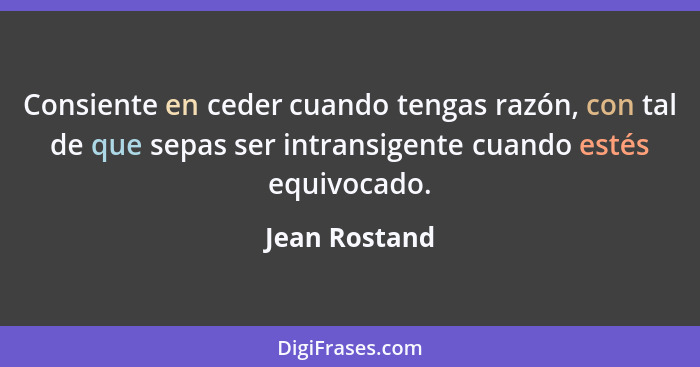 Consiente en ceder cuando tengas razón, con tal de que sepas ser intransigente cuando estés equivocado.... - Jean Rostand
