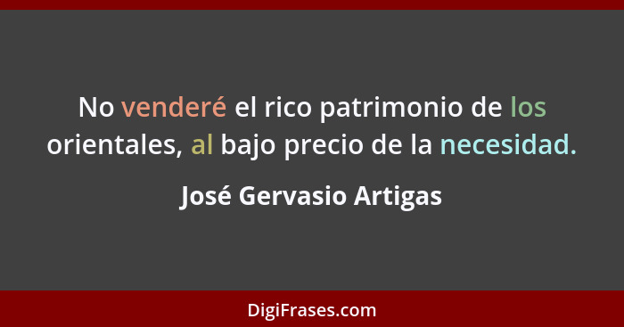 No venderé el rico patrimonio de los orientales, al bajo precio de la necesidad.... - José Gervasio Artigas