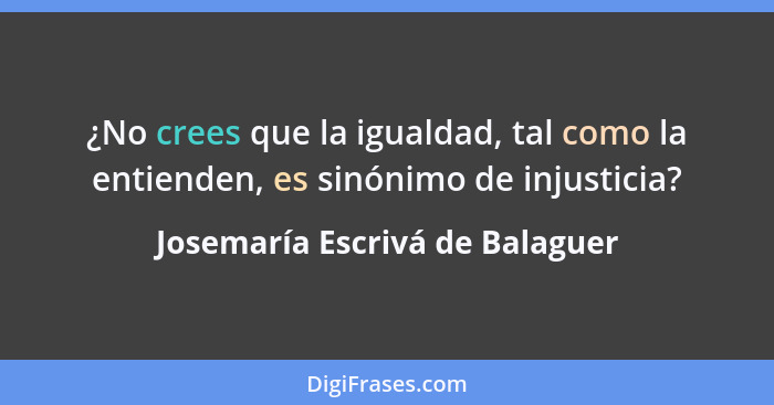 ¿No crees que la igualdad, tal como la entienden, es sinónimo de injusticia?... - Josemaría Escrivá de Balaguer