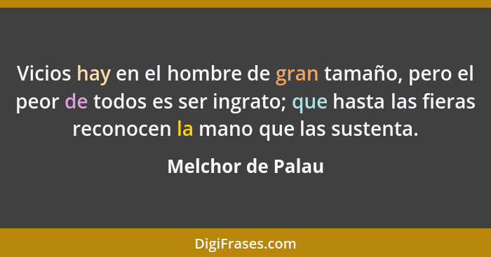 Vicios hay en el hombre de gran tamaño, pero el peor de todos es ser ingrato; que hasta las fieras reconocen la mano que las susten... - Melchor de Palau