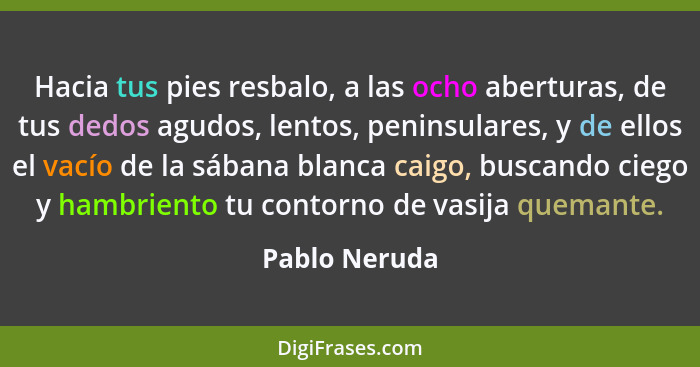 Hacia tus pies resbalo, a las ocho aberturas, de tus dedos agudos, lentos, peninsulares, y de ellos el vacío de la sábana blanca caigo,... - Pablo Neruda