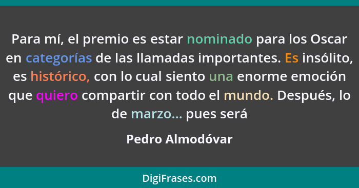 Para mí, el premio es estar nominado para los Oscar en categorías de las llamadas importantes. Es insólito, es histórico, con lo cua... - Pedro Almodóvar
